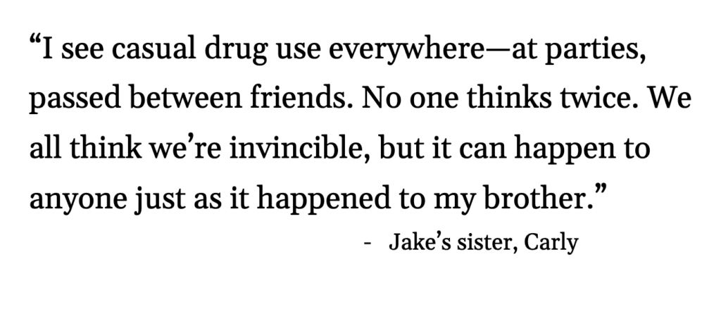 Quote: “I see casual drug use everywhere—at parties, passed between friends. No one thinks twice. We all think we’re invincible, but it can happen to anyone just as it happened to my brother.” - Jake’s sister, Carly