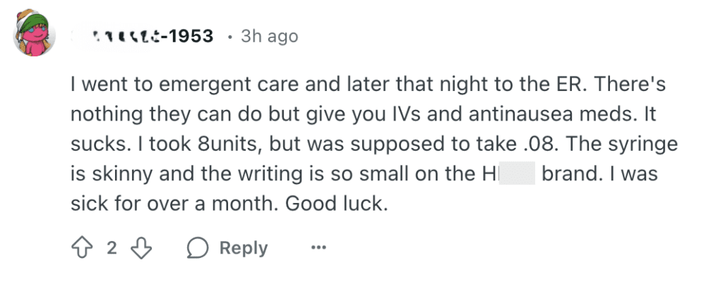 screenshot of.a reddit comment: "I went to emergent care and later that night to the ER. There's nothing they can do but give you IVs and antinausea meds. It sucks. I took 8units, but was supposed to take .08. The syringe is skinny and the writing is so small on the HXXX brand. I was sick for over a month. Good luck. I went to emergent care and later that night to the ER. There's nothing they can do but give you IVs and antinausea meds. It sucks. I took 8units, but was supposed to take .08. The syringe is skinny and the writing is so small on the HERS brand. I was sick for over a month. Good luck."