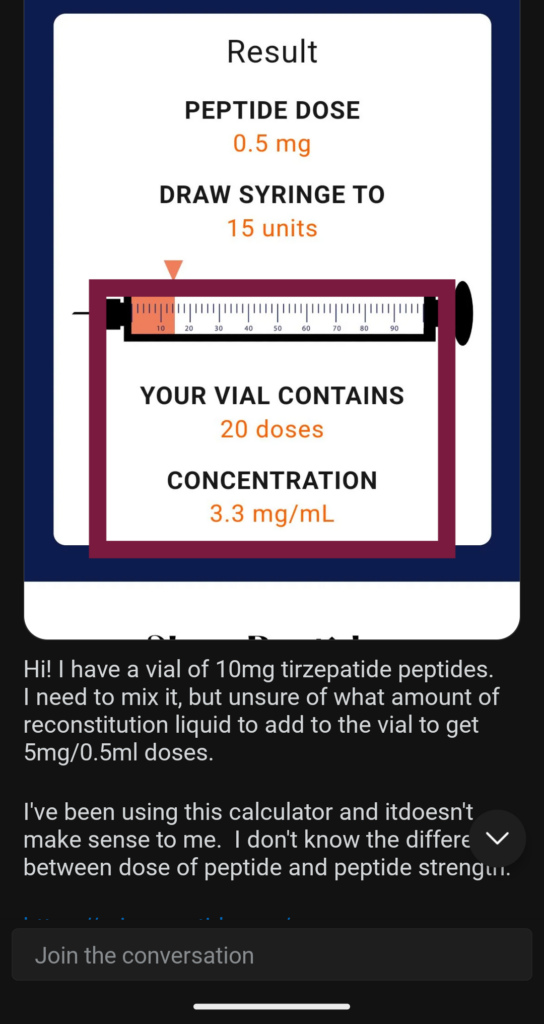 Reddit post that reads: Hi! I have a vial of 10mg tirzepatide peptides. I need to mix it, but I am unsure of what amount of reconstitution liquid to add to the vial to get 5mg/0.5 doses. I’ve been using this calculator and it doesn’t make sense to me. I don’t know the difference between dose of peptide and peptide strength.