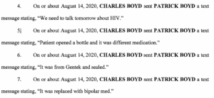 On or about August 14, 2020, CHARLES BOYD sent PATRICK BOYD a text message stating, "We need to talk tomorrow about HIV" On or about August 14, 2020, CHARLES BOYD sent PATRICK BOYD a text message stating, "Patient opened a bottle and it was different medication." On or about August 14, 2020, CHARLES BOYD sent PATRICK BOYD a textmessage stating, "It was from Gentek and sealed." On or about August 14, 2020, CHARLES BOYD sent PATRICK BOYD a text message stating, "It was replaced with bipolar med."