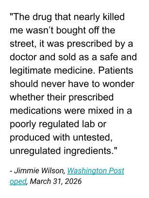 "The drug that nearly killed me wasn’t bought off the street, it was prescribed by a doctor and sold as a safe and legitimate medicine. Patients should never have to wonder whether their prescribed medications were mixed in a poorly regulated lab or produced with untested, unregulated ingredients."